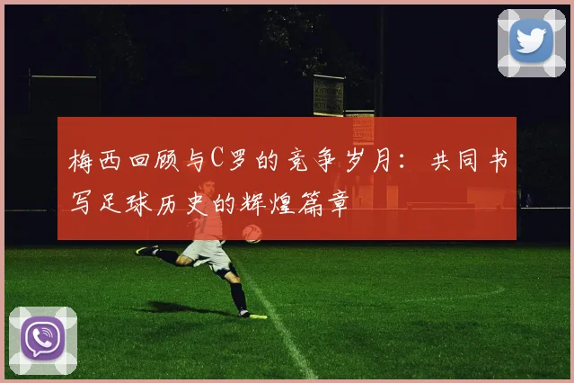 梅西回顾与C罗的竞争岁月：共同书写足球历史的辉煌篇章