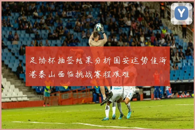 足协杯抽签结果分析国安运势佳海港泰山面临挑战赛程艰难