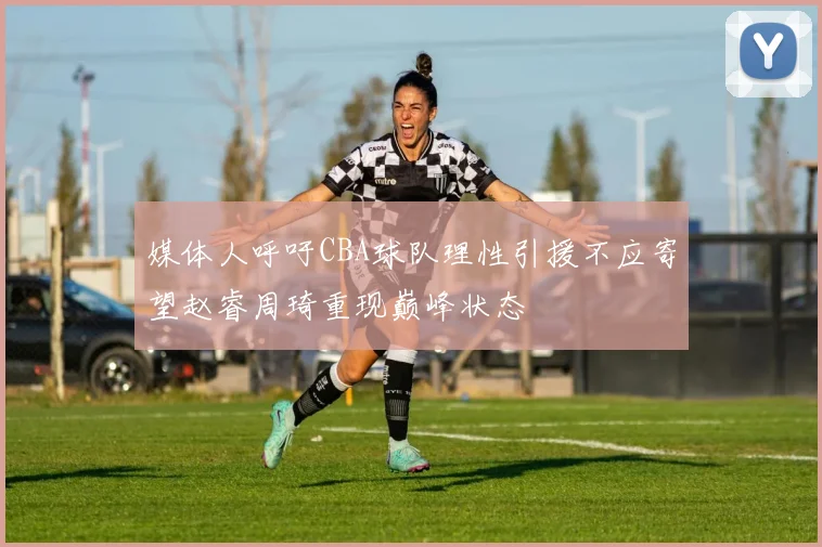 媒体人呼吁CBA球队理性引援不应寄望赵睿周琦重现巅峰状态