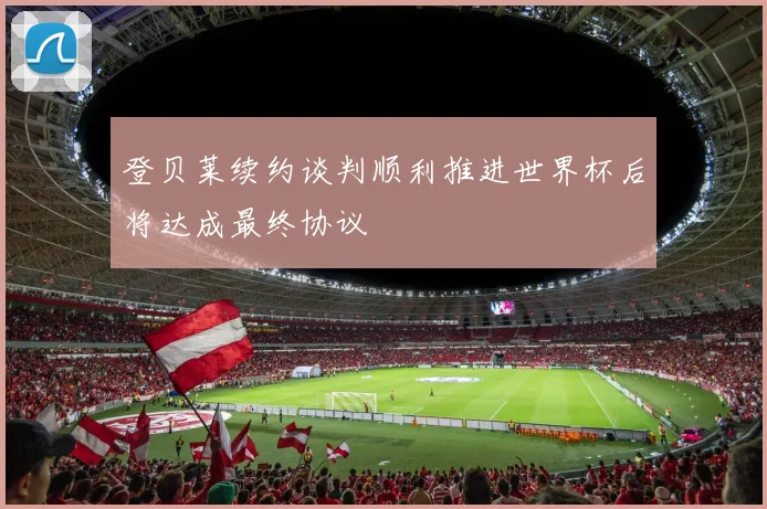 登贝莱续约谈判顺利推进世界杯后将达成最终协议