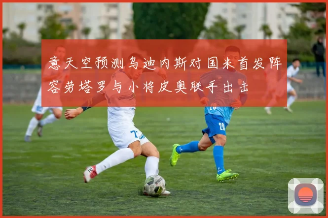 意天空预测乌迪内斯对国米首发阵容劳塔罗与小将皮奥联手出击