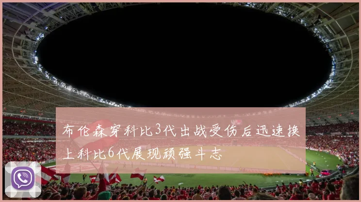 布伦森穿科比3代出战受伤后迅速换上科比6代展现顽强斗志
