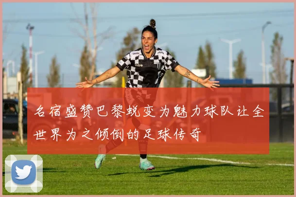 名宿盛赞巴黎蜕变为魅力球队让全世界为之倾倒的足球传奇