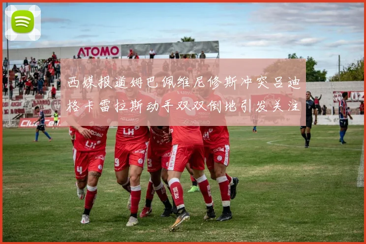 西媒报道姆巴佩维尼修斯冲突吕迪格卡雷拉斯动手双双倒地引发关注