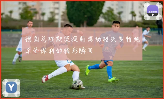 德国总理默茨提前离场错失多特绝杀圣保利的精彩瞬间
