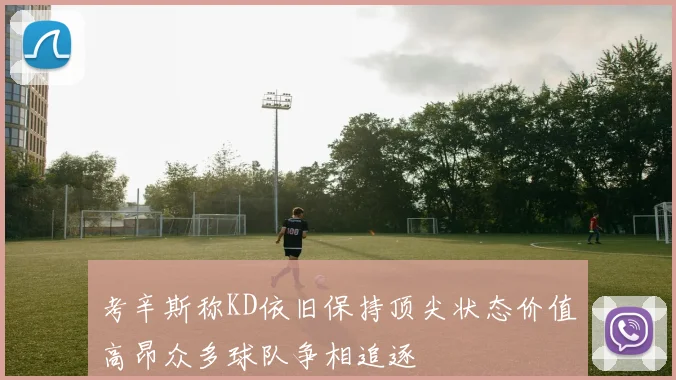 考辛斯称KD依旧保持顶尖状态价值高昂众多球队争相追逐