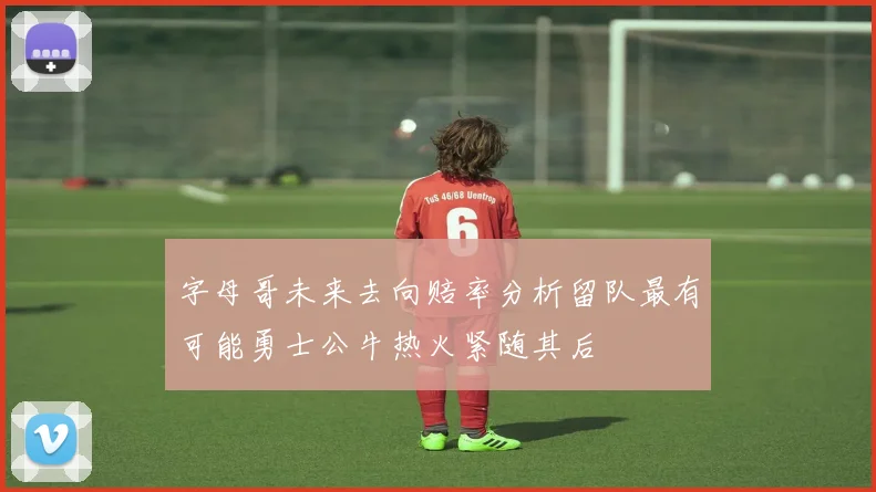 字母哥未来去向赔率分析留队最有可能勇士公牛热火紧随其后