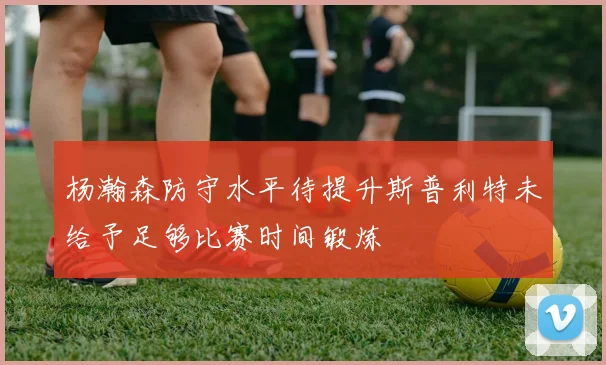 杨瀚森防守水平待提升斯普利特未给予足够比赛时间锻炼