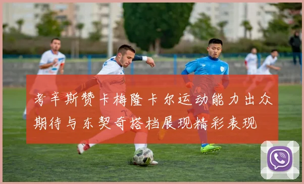 考辛斯赞卡梅隆卡尔运动能力出众期待与东契奇搭档展现精彩表现