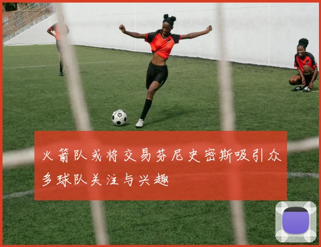 火箭队或将交易芬尼史密斯吸引众多球队关注与兴趣